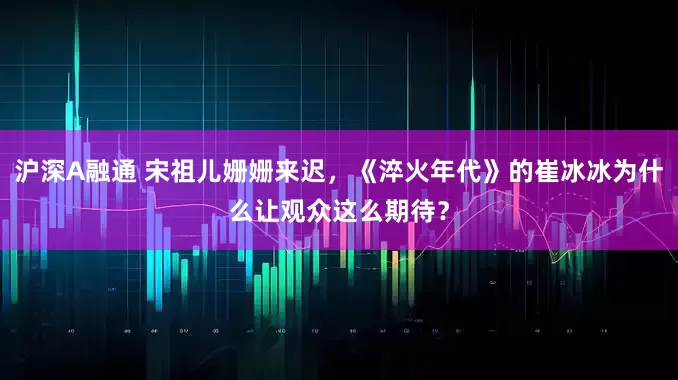 沪深A融通 宋祖儿姗姗来迟，《淬火年代》的崔冰冰为什么让观众这么期待？