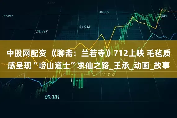 中股网配资 《聊斋：兰若寺》712上映 毛毡质感呈现“崂山道士”求仙之路_王承_动画_故事