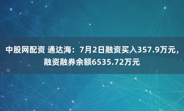 中股网配资 通达海：7月2日融资买入357.9万元，融资融券余额6535.72万元