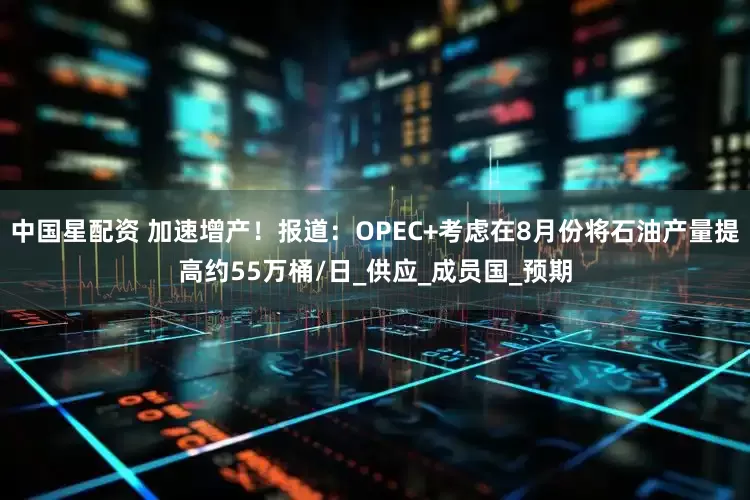 中国星配资 加速增产！报道：OPEC+考虑在8月份将石油产量提高约55万桶/日_供应_成员国_预期