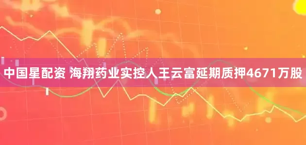 中国星配资 海翔药业实控人王云富延期质押4671万股