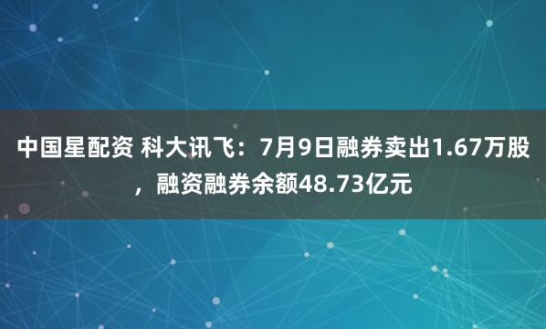 中国星配资 科大讯飞：7月9日融券卖出1.67万股，融资融券余额48.73亿元