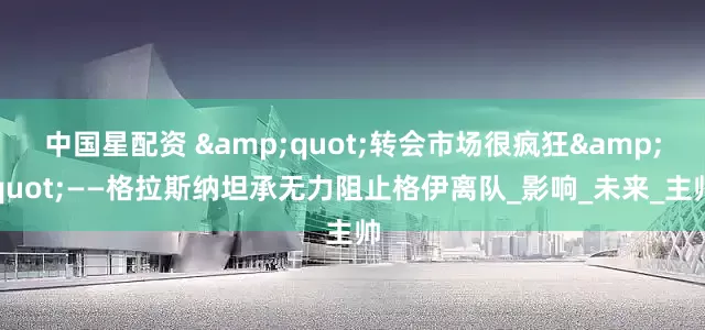 中国星配资 "转会市场很疯狂"——格拉斯纳坦承无力阻止格伊离队_影响_未来_主帅