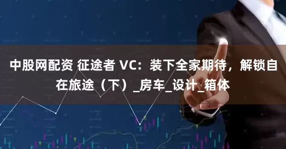 中股网配资 征途者 VC：装下全家期待，解锁自在旅途（下）_房车_设计_箱体