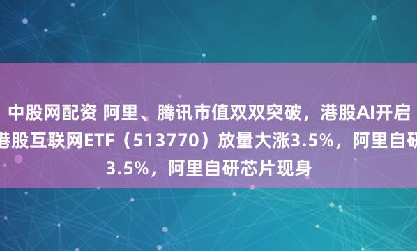 中股网配资 阿里、腾讯市值双双突破，港股AI开启主升浪！港股互联网ETF（513770）放量大涨3.5%，阿里自研芯片现身