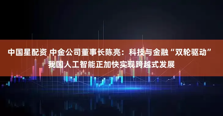中国星配资 中金公司董事长陈亮：科技与金融“双轮驱动” 我国人工智能正加快实现跨越式发展