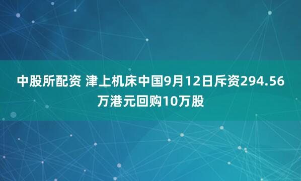 中股所配资 津上机床中国9月12日斥资294.56万港元回购10万股