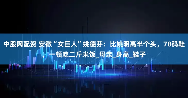 中股网配资 安徽“女巨人”姚德芬：比姚明高半个头，78码鞋，一顿吃二斤米饭_母亲_身高_鞋子