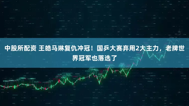 中股所配资 王皓马琳复仇冲冠！国乒大赛弃用2大主力，老牌世界冠军也落选了
