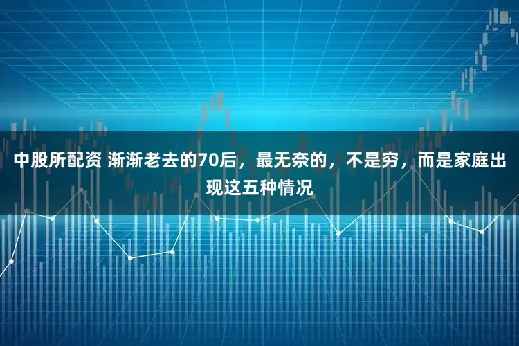 中股所配资 渐渐老去的70后，最无奈的，不是穷，而是家庭出现这五种情况